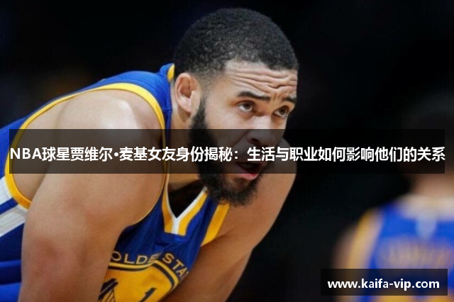 NBA球星贾维尔·麦基女友身份揭秘：生活与职业如何影响他们的关系